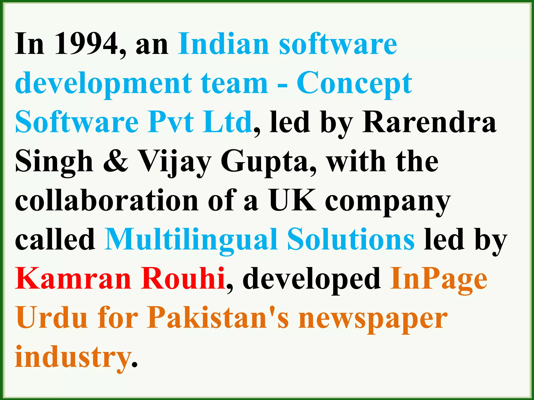 In 1994, an Indian software
development team - Concept
Software Pvt Ltd, led by Rarendra
Singh & Vijay Gupta, with the
collaboration of a UK company
called Multilingual Solutions led by
Kamran Rouhi, developed InPage
Urdu for Pakistan's newspaper
industry.
 