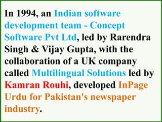 In 1994, an Indian software
development team - Concept
Software Pvt Ltd, led by Rarendra
Singh & Vijay Gupta, with the
collaboration of a UK company
called Multilingual Solutions led by
Kamran Rouhi, developed InPage
Urdu for Pakistan's newspaper
industry.
 