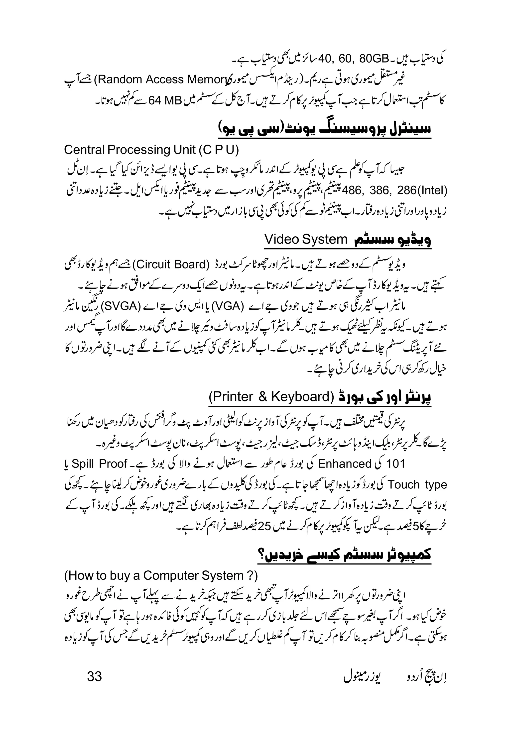 40, 60, 80GB 
(Random Access Memory 
 
      64 MB          
    
Central Processing Unit (C P U) 
 
 
           486, 386, 286(Intel) 
 
Video System  
         (Circuit Board)                     
 
 
(SVGA)(VGA)  
 
                                          
  
 
 
 
(Printer & Keyboard)     
 
                       
       
 
Spill Proof      Enhanced  101 
 Touch type 
 
255 
   
(How to buy a Computer System ?) 
 
  
 
33   
 