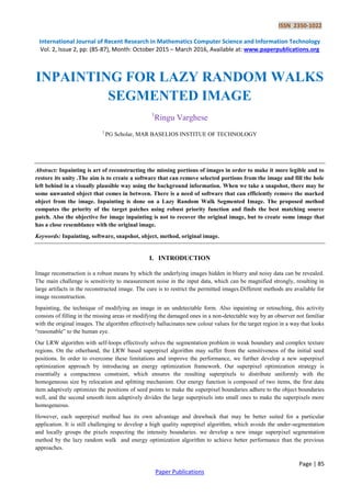 ISSN 2350-1022
International Journal of Recent Research in Mathematics Computer Science and Information Technology
Vol. 2, Issue 2, pp: (85-87), Month: October 2015 – March 2016, Available at: www.paperpublications.org
Page | 85
Paper Publications
INPAINTING FOR LAZY RANDOM WALKS
SEGMENTED IMAGE
1
Ringu Varghese
1
PG Scholar, MAR BASELIOS INSTITUE OF TECHNOLOGY
Abstract: Inpainting is art of reconstructing the missing portions of images in order to make it more legible and to
restore its unity .The aim is to create a software that can remove selected portions from the image and fill the hole
left behind in a visually plausible way using the background information. When we take a snapshot, there may be
some unwanted object that comes in between. There is a need of software that can efficiently remove the marked
object from the image. Inpainting is done on a Lazy Random Walk Segmented Image. The proposed method
computes the priority of the target patches using robust priority function and finds the best matching source
patch. Also the objective for image inpainting is not to recover the original image, but to create some image that
has a close resemblance with the original image.
Keywords: Inpainting, software, snapshot, object, method, original image.
I. INTRODUCTION
Image reconstruction is a robust means by which the underlying images hidden in blurry and noisy data can be revealed.
The main challenge is sensitivity to measurement noise in the input data, which can be magnified strongly, resulting in
large artifacts in the reconstructed image. The cure is to restrict the permitted images.Different methods are available for
image reconstruction.
Inpainting, the technique of modifying an image in an undetectable form. Also inpainting or retouching, this activity
consists of filling in the missing areas or modifying the damaged ones in a non-detectable way by an observer not familiar
with the original images. The algorithm effectively hallucinates new colour values for the target region in a way that looks
“reasonable” to the human eye.
Our LRW algorithm with self-loops effectively solves the segmentation problem in weak boundary and complex texture
regions. On the otherhand, the LRW based superpixel algorithm may suffer from the sensitiveness of the initial seed
positions. In order to overcome these limitations and improve the performance, we further develop a new superpixel
optimization approach by introducing an energy optimization framework. Our superpixel optimization strategy is
essentially a compactness constraint, which ensures the resulting superpixels to distribute uniformly with the
homogeneous size by relocation and splitting mechanism. Our energy function is composed of two items, the first data
item adaptively optimizes the positions of seed points to make the superpixel boundaries adhere to the object boundaries
well, and the second smooth item adaptively divides the large superpixels into small ones to make the superpixels more
homogeneous.
However, each superpixel method has its own advantage and drawback that may be better suited for a particular
application. It is still challenging to develop a high quality superpixel algorithm, which avoids the under-segmentation
and locally groups the pixels respecting the intensity boundaries. we develop a new image superpixel segmentation
method by the lazy random walk and energy optimization algorithm to achieve better performance than the previous
approaches.
 