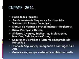 INPAME 2011Habilidades Técnicas Fundamentos da Segurança Patrimonial – Sistemas de Apoio e Prevenção;Manual de Normas e Procedimentos – Registros;Risco, Proteção e Defesa;Sinistros Diversos, Seqüestros, Espionagem, Invasões,  Sabotagens e Crises;Segurança Eletrônica e  Sistemas Integrados de Proteção ; Plano de Segurança, Emergência e Contingência e ARE;Greve e a segurança  - estudo de ambientes hostis