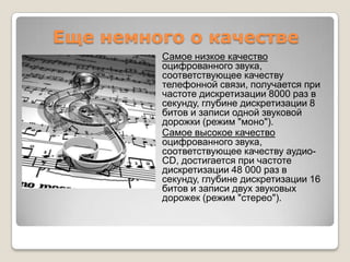 Еще немного о качествеСамоенизкоекачествооцифрованногозвука, соответствующеекачествутелефоннойсвязи, получаетсяпричастотедискретизации 8000 раз в секунду, глубинедискретизации 8 битов и записиоднойзвуковойдорожки (режим "моно").Самоевысокоекачествооцифрованногозвука, соответствующеекачествуаудио-CD, достигаетсяпричастотедискретизации 48 000 раз в секунду, глубинедискретизации 16 битов и записидвухзвуковыхдорожек (режим "стерео").