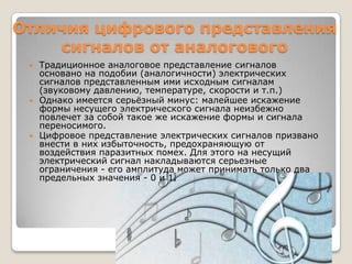 Отличия цифрового представления сигналов от аналоговогоТрадиционное аналоговое представление сигналов основано на подобии (аналогичности) электрических сигналов представленным ими исходным сигналам (звуковому давлению, температуре, скорости и т.п.)Однако имеется серьёзный минус: малейшее искажение формы несущего электрического сигнала неизбежно повлечет за собой такое же искажение формы и сигнала переносимого.Цифровое представление электрических сигналов призвано внести в них избыточность, предохраняющую от воздействия паразитных помех. Для этого на несущий электрический сигнал накладываются серьезные ограничения - его амплитуда может принимать только два предельных значения - 0 и 1.