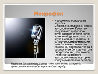 МикрофонНевозможно оцифровать звук без микрофона, подключенногок звуковойплате. Качествополученногоцифровогозвуказависитотколичестваизмеренийуровнягромкостизвука в единицувремени, т. е. частотыдискретизации. Чембольшееколичествоизмеренийпроизводитсяза 1 секунду (чембольшечастотадискретизации), темточнее "лесенка" цифровогозвуковогосигналаповторяеткривуюдиалоговогосигнала.Частотадискретизациизвука - этоколичествоизмеренийгромкостии амплитуды звуказаоднусекунду.