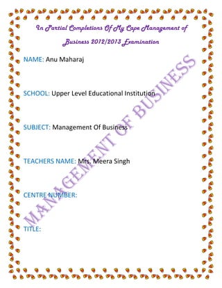 In Partial Completions Of My Cape Management of
            Business 2012/2013 Examination

NAME: Anu Maharaj



SCHOOL: Upper Level Educational Institution



SUBJECT: Management Of Business



TEACHERS NAME: Mrs. Meera Singh



CENTRE NUMBER:



TITLE:
 