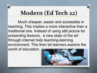 Modern (Ed Tech 22)
Much cheaper, easier and accessible in
teaching. This implies a more interactive than a
traditional one. Instead of using still picture for
presenting lessons, a new state of the art
through internet help teaching-learning
environment. This then let learners explore the
world of education.
 