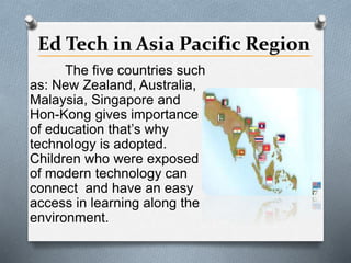 Ed Tech in Asia Pacific Region
The five countries such
as: New Zealand, Australia,
Malaysia, Singapore and
Hon-Kong gives importance
of education that’s why
technology is adopted.
Children who were exposed
of modern technology can
connect and have an easy
access in learning along the
environment.
 