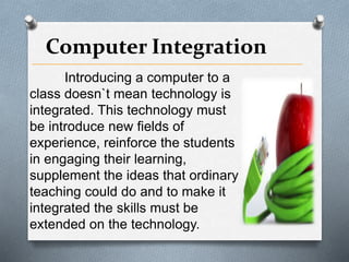 Computer Integration
Introducing a computer to a
class doesn`t mean technology is
integrated. This technology must
be introduce new fields of
experience, reinforce the students
in engaging their learning,
supplement the ideas that ordinary
teaching could do and to make it
integrated the skills must be
extended on the technology.
 