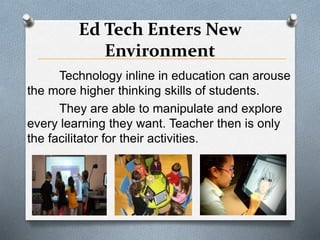 Ed Tech Enters New
Environment
Technology inline in education can arouse
the more higher thinking skills of students.
They are able to manipulate and explore
every learning they want. Teacher then is only
the facilitator for their activities.
 