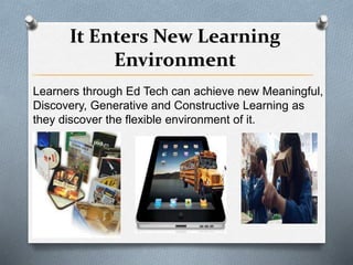 It Enters New Learning
Environment
Learners through Ed Tech can achieve new Meaningful,
Discovery, Generative and Constructive Learning as
they discover the flexible environment of it.
 