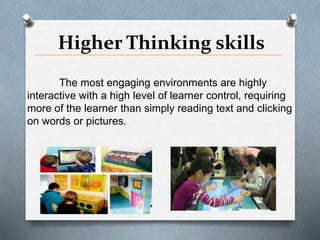 Higher Thinking skills
The most engaging environments are highly
interactive with a high level of learner control, requiring
more of the learner than simply reading text and clicking
on words or pictures.
 