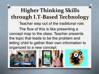 Higher Thinking Skills
through I.T-Based Technology
Teacher step out of the traditional role.
The flow of this is like presenting a
concept map to the class. Teacher presents
the topic that leads to be the problem and
letting child to gather their own information to
organized to a new concept.
 