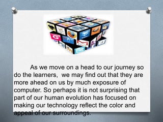 As we move on a head to our journey so
do the learners, we may find out that they are
more ahead on us by much exposure of
computer. So perhaps it is not surprising that
part of our human evolution has focused on
making our technology reflect the color and
appeal of our surroundings.
 