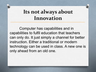 Its not always about
Innovation
Computer has capabilities and in
capabilities to fulfil education that teachers
can only do. It just simply a channel for better
instruction. Either a traditional or modern
technology can be used in class. A new one is
only ahead from an old one.
 