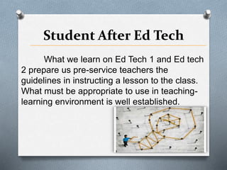 Student After Ed Tech
What we learn on Ed Tech 1 and Ed tech
2 prepare us pre-service teachers the
guidelines in instructing a lesson to the class.
What must be appropriate to use in teaching-
learning environment is well established.
 