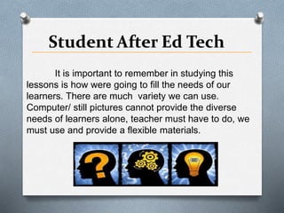 It is important to remember in studying this
lessons is how were going to fill the needs of our
learners. There are much variety we can use.
Computer/ still pictures cannot provide the diverse
needs of learners alone, teacher must have to do, we
must use and provide a flexible materials.
 