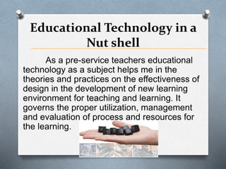 Educational Technology in a
Nut shell
As a pre-service teachers educational
technology as a subject helps me in the
theories and practices on the effectiveness of
design in the development of new learning
environment for teaching and learning. It
governs the proper utilization, management
and evaluation of process and resources for
the learning.
 