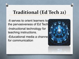 Traditional (Ed Tech 21)
-It serves to orient learners to
the pervasiveness of Ed Tech.
-Instructional technology for
teaching instructions.
-Educational media a channel
for communication
 