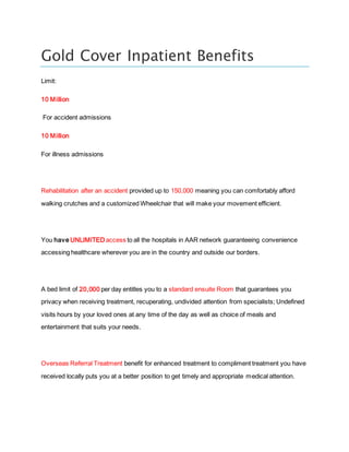 Gold Cover Inpatient Benefits
Limit:
10 Million
For accident admissions
10 Million
For illness admissions
Rehabilitation after an accident provided up to 150,000 meaning you can comfortably afford
walking crutches and a customized Wheelchair that will make your movement efficient.
You have UNLIMITED access to all the hospitals in AAR network guaranteeing convenience
accessing healthcare wherever you are in the country and outside our borders.
A bed limit of 20,000 per day entitles you to a standard ensuite Room that guarantees you
privacy when receiving treatment, recuperating, undivided attention from specialists; Undefined
visits hours by your loved ones at any time of the day as well as choice of meals and
entertainment that suits your needs.
Overseas Referral Treatment benefit for enhanced treatment to compliment treatment you have
received locally puts you at a better position to get timely and appropriate medical attention.
 