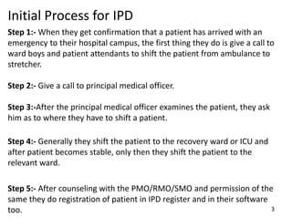 Step 1:- When they get confirmation that a patient has arrived with an
emergency to their hospital campus, the first thing they do is give a call to
ward boys and patient attendants to shift the patient from ambulance to
stretcher.
Step 2:- Give a call to principal medical officer.
Step 3:-After the principal medical officer examines the patient, they ask
him as to where they have to shift a patient.
Step 4:- Generally they shift the patient to the recovery ward or ICU and
after patient becomes stable, only then they shift the patient to the
relevant ward.
Step 5:- After counseling with the PMO/RMO/SMO and permission of the
same they do registration of patient in IPD register and in their software
too. 3
Initial Process for IPD
 