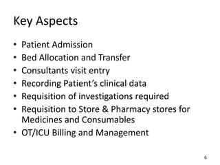 Key Aspects
• Patient Admission
• Bed Allocation and Transfer
• Consultants visit entry
• Recording Patient’s clinical data
• Requisition of investigations required
• Requisition to Store & Pharmacy stores for
Medicines and Consumables
• OT/ICU Billing and Management
6
 