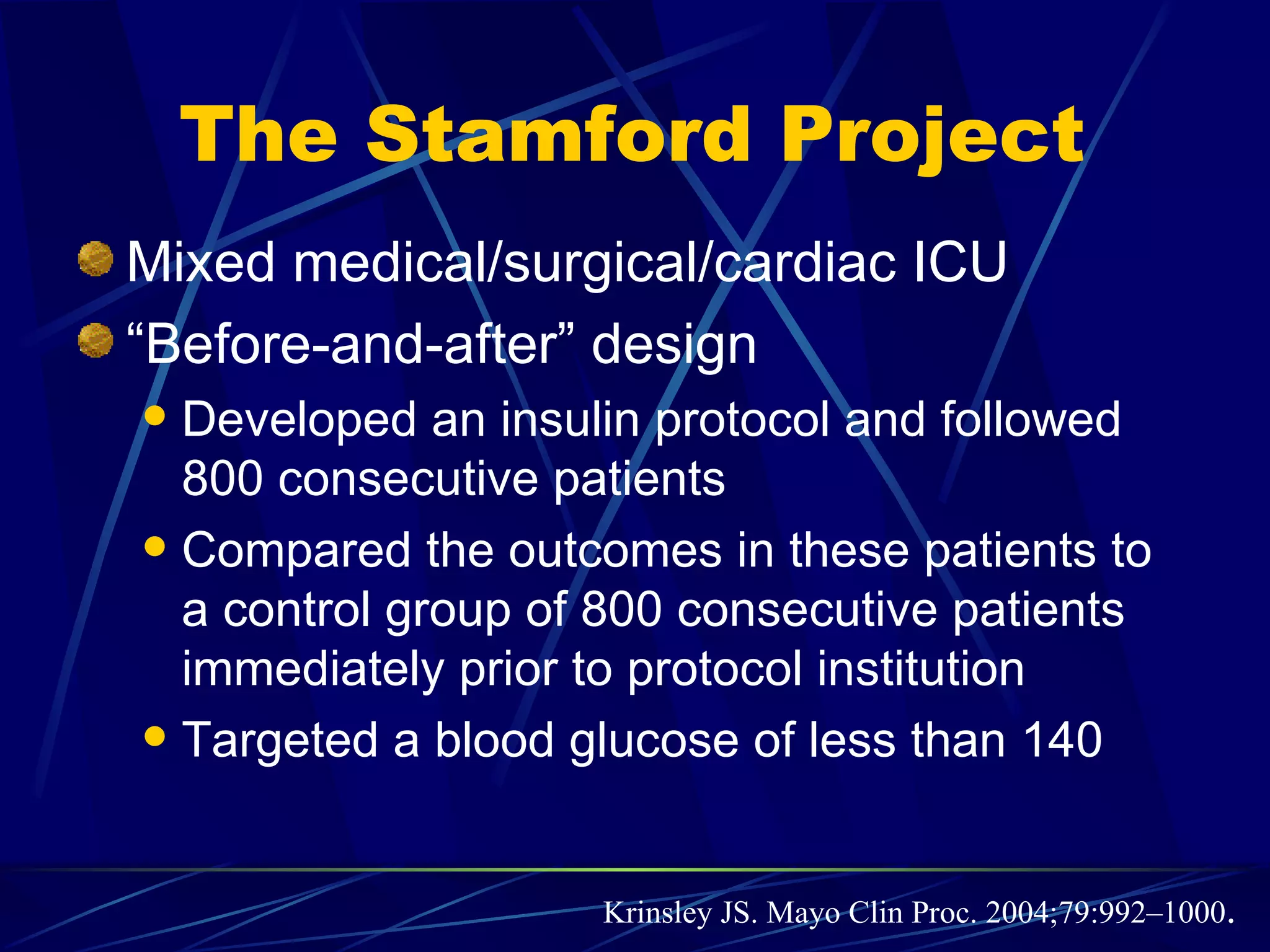   Krinsley JS. Mayo Clin Proc. 2004;79:992–1000 .   The Stamford Project Mixed medical/surgical/cardiac ICU “ Before-and-after” design  Developed an insulin protocol and followed 800 consecutive patients Compared the outcomes in these patients to a control group of 800 consecutive patients immediately prior to protocol institution Targeted a blood glucose of less than 140 