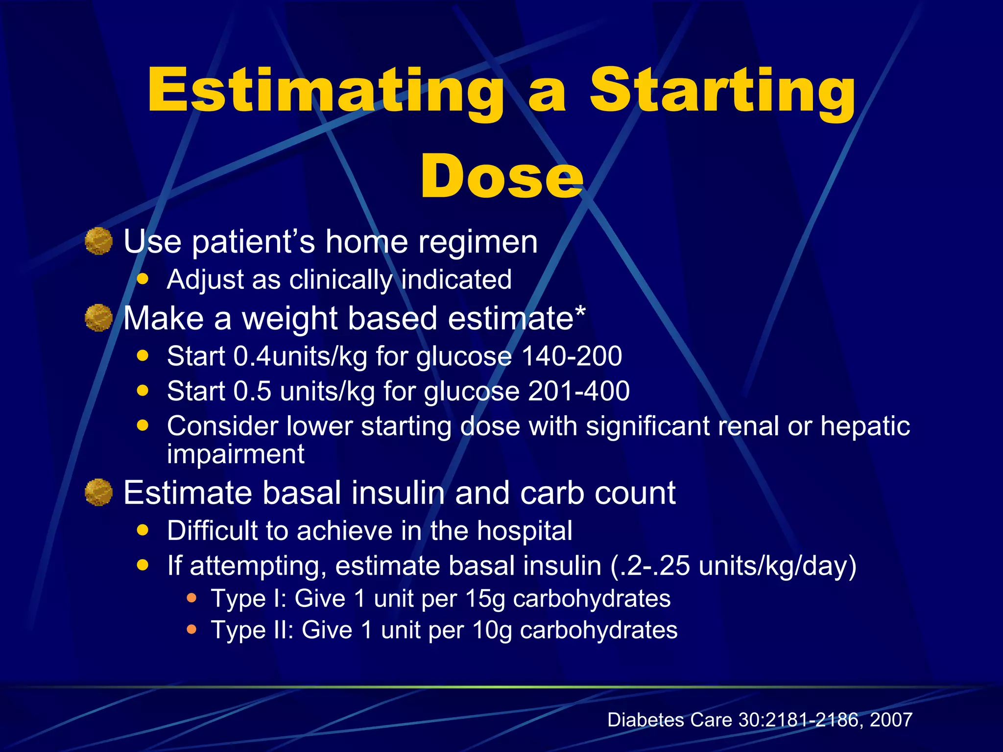 Estimating a Starting Dose Use patient’s home regimen Adjust as clinically indicated Make a weight based estimate* Start 0.4units/kg for glucose 140-200 Start 0.5 units/kg for glucose 201-400 Consider lower starting dose with significant renal or hepatic impairment Estimate basal insulin and carb count  Difficult to achieve in the hospital  If attempting, estimate basal insulin (.2-.25 units/kg/day) Type I: Give 1 unit per 15g carbohydrates Type II: Give 1 unit per 10g carbohydrates Diabetes Care 30:2181-2186, 2007 
