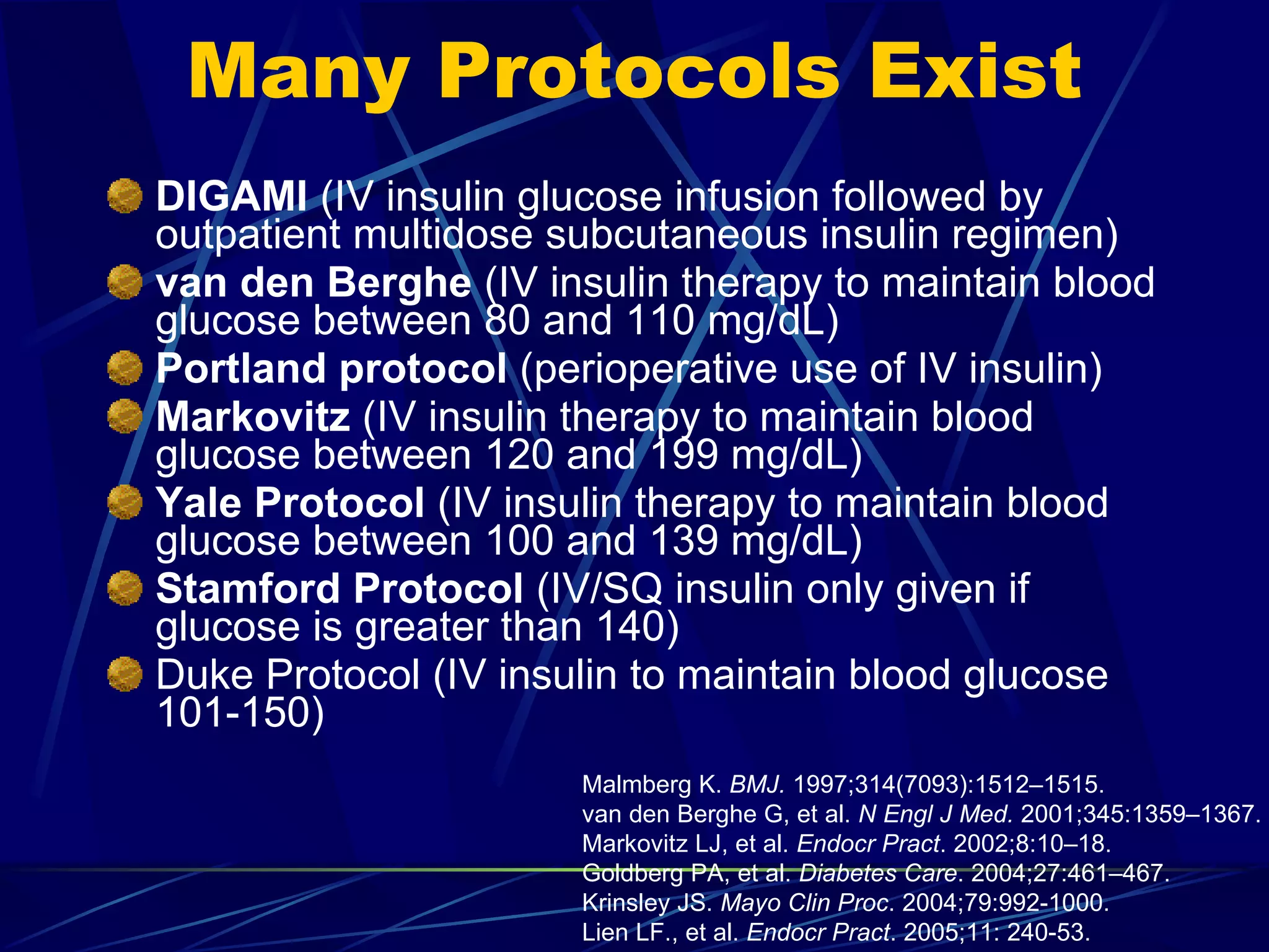 Many Protocols Exist DIGAMI  (IV insulin glucose infusion followed by outpatient multidose subcutaneous insulin regimen) van den Berghe  (IV insulin therapy to maintain blood glucose between 80 and 110 mg/dL) Portland protocol  (perioperative use of IV insulin) Markovitz  (IV insulin therapy to maintain blood glucose between 120 and 199 mg/dL) Yale Protocol  (IV insulin therapy to maintain blood glucose between 100 and 139 mg/dL) Stamford Protocol  (IV/SQ insulin only given if glucose is greater than 140) Duke Protocol (IV insulin to maintain blood glucose 101-150) Malmberg K.  BMJ.  1997;314(7093):1512–1515. van den Berghe G, et al.  N Engl J Med.  2001;345:1359–1367. Markovitz LJ, et al.  Endocr Pract . 2002;8:10–18. Goldberg PA, et al.  Diabetes Care . 2004;27:461–467. Krinsley JS.  Mayo Clin Proc . 2004;79:992-1000. Lien LF., et al.  Endocr Pract . 2005;11: 240-53.  