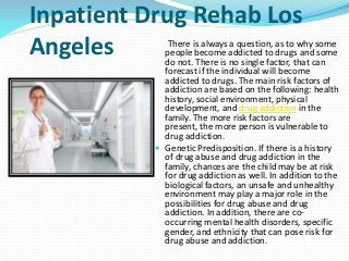 Inpatient Drug Rehab Los
Angeles There is always a question, as to why some
people become addicted to drugs and some
do not. There is no single factor, that can
forecast if the individual will become
addicted to drugs. The main risk factors of
addiction are based on the following: health
history, social environment, physical
development, and drug addiction in the
family. The more risk factors are
present, the more person is vulnerable to
drug addiction.
 Genetic Predisposition. If there is a history
of drug abuse and drug addiction in the
family, chances are the child may be at risk
for drug addiction as well. In addition to the
biological factors, an unsafe and unhealthy
environment may play a major role in the
possibilities for drug abuse and drug
addiction. In addition, there are co-
occurring mental health disorders, specific
gender, and ethnicity that can pose risk for
drug abuse and addiction.
 