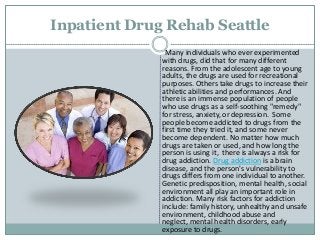 Inpatient Drug Rehab Seattle
Many individuals who ever experimented
with drugs, did that for many different
reasons. From the adolescent age to young
adults, the drugs are used for recreational
purposes. Others take drugs to increase their
athletic abilities and performances. And
there is an immense population of people
who use drugs as a self-soothing "remedy"
for stress, anxiety, or depression. Some
people become addicted to drugs from the
first time they tried it, and some never
become dependent. No matter how much
drugs are taken or used, and how long the
person is using it, there is always a risk for
drug addiction. Drug addiction is a brain
disease, and the person's vulnerability to
drugs differs from one individual to another.
Genetic predisposition, mental health, social
environment all play an important role in
addiction. Many risk factors for addiction
include: family history, unhealthy and unsafe
environment, childhood abuse and
neglect, mental health disorders, early
exposure to drugs.
 