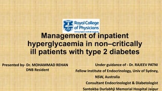 Management of inpatient
hyperglycaemia in non–critically
ill patients with type 2 diabetes
Under guidance of - Dr. RAJEEV PATNI
Fellow Institute of Endocrinology, Univ of Sydney,
NSW, Australia
Consultant Endocrinologist & Diabetologist
Santokba Durlabhji Memorial Hospital Jaipur
1
Presented by- Dr. MOHAMMAD REHAN
DNB Resident
 