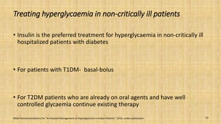 Treating hyperglycaemia in non-critically ill patients
• Insulin is the preferred treatment for hyperglycaemia in non-critically ill
hospitalized patients with diabetes
• For patients with T1DM- basal-bolus
• For T2DM patients who are already on oral agents and have well
controlled glycaemia continue existing therapy
RSSDI Recommendations for “In Hospital Management of Hyperglycemia in Indian Patients”. 2016, under publication. 10
 