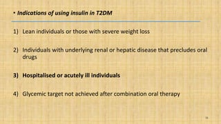 • Indications of using insulin in T2DM
1) Lean individuals or those with severe weight loss
2) Individuals with underlying renal or hepatic disease that precludes oral
drugs
3) Hospitalised or acutely ill individuals
4) Glycemic target not achieved after combination oral therapy
11
 