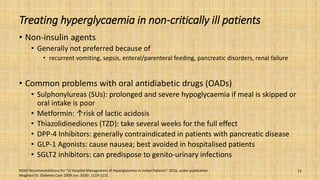 Treating hyperglycaemia in non-critically ill patients
• Non-insulin agents
• Generally not preferred because of
• recurrent vomiting, sepsis, enteral/parenteral feeding, pancreatic disorders, renal failure
• Common problems with oral antidiabetic drugs (OADs)
• Sulphonylureas (SUs): prolonged and severe hypoglycaemia if meal is skipped or
oral intake is poor
• Metformin: ↑risk of lactic acidosis
• Thiazolidinediones (TZD): take several weeks for the full effect
• DPP-4 Inhibitors: generally contraindicated in patients with pancreatic disease
• GLP-1 Agonists: cause nausea; best avoided in hospitalised patients
• SGLT2 inhibitors: can predispose to genito-urinary infections
RSSDI Recommendations for “In Hospital Management of Hyperglycemia in Indian Patients”. 2016, under publication.
Moghissi ES. Diabetes Care 2009 Jun; 32(6): 1119-1131
12
 