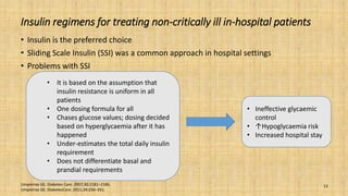 Insulin regimens for treating non-critically ill in-hospital patients
• Insulin is the preferred choice
• Sliding Scale Insulin (SSI) was a common approach in hospital settings
• Problems with SSI
Umpierrez GE. Diabetes Care. 2007;30:2181–2186.
Umpierrez GE. DiabetesCare. 2011;34:256–261.
13
• It is based on the assumption that
insulin resistance is uniform in all
patients
• One dosing formula for all
• Chases glucose values; dosing decided
based on hyperglycaemia after it has
happened
• Under-estimates the total daily insulin
requirement
• Does not differentiate basal and
prandial requirements
• Ineffective glycaemic
control
• ↑Hypoglycaemia risk
• Increased hospital stay
 