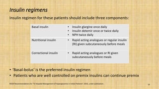 Insulin regimens
Insulin regimen for these patients should include three components:
• ‘Basal-bolus’ is the preferred insulin regimen
• Patients who are well controlled on premix insulins can continue premix
RSSDI Recommendations for “In Hospital Management of Hyperglycemia in Indian Patients”. 2016, under publication. 16
Basal insulin • Insulin glargine once daily
• Insulin detemir once or twice daily
• NPH twice daily
Nutritional insulin • Rapid acting analogues or regular insulin
(RI) given subcutaneously before meals
Correctional insulin • Rapid acting analogues or RI given
subcutaneously before meals
 
