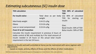 Estimating subcutaneous (SC) insulin dose
• Patients on insulin and well controlled at home can be maintained with same regimen with
adjustments
- based on meals, activity, effects of illness and the effects of other medications
RSSDI Recommendations for “In Hospital Management of Hyperglycemia in Indian Patients”. 2016, under publication.
17
TDD calculation TDD: 80% of calculated
TDD
For insulin naïve: Total dose as per body
weight
Use 80% of calculated
TDD for starting s/c
insulin
Give:
Basal insulin: 50% of TDD
Bolus insulin: 50% of TDD
Ideal body weight 0.4-0.5 u/kg
Obese 0.5-0.6 u/kg
Lean or renal compromised 0.3-0.4 u/kg
From IV to S/C transition
Calculate the insulin requirement in previous 6 hours of
stable control of BG and multiply by 4 for total amount of
insulin needed in 24 hours or the actual total insulin
requirement in the last 24 hours.
 
