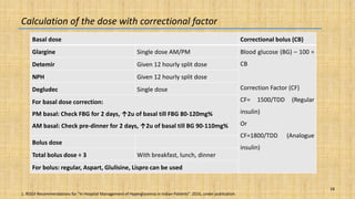 18
Calculation of the dose with correctional factor
Basal dose Correctional bolus (CB)
Glargine Single dose AM/PM Blood glucose (BG) – 100 =
CB
Correction Factor (CF)
CF= 1500/TDD (Regular
insulin)
Or
CF=1800/TDD (Analogue
insulin)
Detemir Given 12 hourly split dose
NPH Given 12 hourly split dose
Degludec Single dose
For basal dose correction:
PM basal: Check FBG for 2 days, ↑2u of basal till FBG 80-120mg%
AM basal: Check pre-dinner for 2 days, ↑2u of basal till BG 90-110mg%
Bolus dose
Total bolus dose ÷ 3 With breakfast, lunch, dinner
For bolus: regular, Aspart, Glulisine, Lispro can be used
1. RSSDI Recommendations for “In Hospital Management of Hyperglycemia in Indian Patients”. 2016, under publication.
 