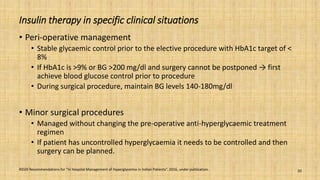 Insulin therapy in specific clinical situations
• Peri-operative management
• Stable glycaemic control prior to the elective procedure with HbA1c target of <
8%
• If HbA1c is >9% or BG >200 mg/dl and surgery cannot be postponed → first
achieve blood glucose control prior to procedure
• During surgical procedure, maintain BG levels 140-180mg/dl
• Minor surgical procedures
• Managed without changing the pre-operative anti-hyperglycaemic treatment
regimen
• If patient has uncontrolled hyperglycaemia it needs to be controlled and then
surgery can be planned.
RSSDI Recommendations for “In Hospital Management of Hyperglycemia in Indian Patients”. 2016, under publication. 20
 