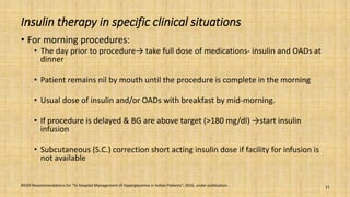 Insulin therapy in specific clinical situations
• For morning procedures:
• The day prior to procedure→ take full dose of medications- insulin and OADs at
dinner
• Patient remains nil by mouth until the procedure is complete in the morning
• Usual dose of insulin and/or OADs with breakfast by mid-morning.
• If procedure is delayed & BG are above target (>180 mg/dl) →start insulin
infusion
• Subcutaneous (S.C.) correction short acting insulin dose if facility for infusion is
not available
RSSDI Recommendations for “In Hospital Management of Hyperglycemia in Indian Patients”. 2016, under publication. 21
 
