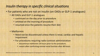 Insulin therapy in specific clinical situations
• For patients who are not on insulin (on OADs or GLP-1 analogues)
• All OADs and GLP-1 analogues
• continued on the day prior to procedure
• omitted on the morning of procedure
• resumed once the patients resume their diet
• Metformin
• Need not be discontinued unless there is renal, cardiac and hepatic
impairment
• For procedures requiring radio-contrast administration
• discontinue metformin 24 hours prior to the procedure.
• restart after confirming normal renal function after 48 hours.
RSSDI Recommendations for “In Hospital Management of Hyperglycemia in Indian Patients”. 2016, under publication. 22
 