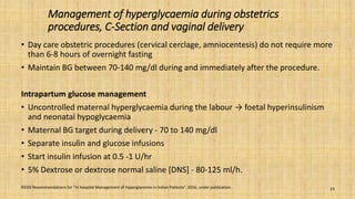 Management of hyperglycaemia during obstetrics
procedures, C-Section and vaginal delivery
• Day care obstetric procedures (cervical cerclage, amniocentesis) do not require more
than 6-8 hours of overnight fasting
• Maintain BG between 70-140 mg/dl during and immediately after the procedure.
Intrapartum glucose management
• Uncontrolled maternal hyperglycaemia during the labour → foetal hyperinsulinism
and neonatal hypoglycaemia
• Maternal BG target during delivery - 70 to 140 mg/dl
• Separate insulin and glucose infusions
• Start insulin infusion at 0.5 -1 U/hr
• 5% Dextrose or dextrose normal saline [DNS] - 80-125 ml/h.
RSSDI Recommendations for “In Hospital Management of Hyperglycemia in Indian Patients”. 2016, under publication. 23
 
