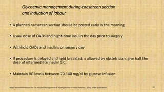 Glycaemic management during caesarean section
and induction of labour
• A planned caesarean section should be posted early in the morning
• Usual dose of OADs and night-time insulin the day prior to surgery
• Withhold OADs and insulins on surgery day
• If procedure is delayed and light breakfast is allowed by obstetrician, give half the
dose of intermediate insulin S.C.
• Maintain BG levels between 70-140 mg/dl by glucose infusion
24RSSDI Recommendations for “In Hospital Management of Hyperglycemia in Indian Patients”. 2016, under publication.
 