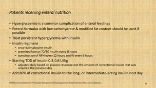 Patients receiving enteral nutrition
• Hyperglycaemia is a common complication of enteral feedings
• Enteral formulas with low carbohydrate & modified fat content should be used if
possible
• Treat persistent hyperglycemia with insulin
• Insulin regimens
• once-daily glargine insulin
• premixed human 70/30 insulin every 8 hours
• combination of NPH every 12 hours and RI every 6 hours
• Starting TDD of insulin 0.3-0.6 U/kg
• adjusted daily based on glucose response and the amount of correctional insulin that was
required the previous day
• Add 80% of correctional insulin to the long- or intermediate-acting insulin next day
RSSDI Recommendations for “In Hospital Management of Hyperglycemia in Indian Patients”. 2016, under publication. 25
 