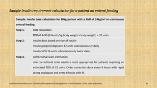 Sample insulin requirement calculation for a patient on enteral feeding
Sample: Insulin dose calculation for 80kg patient with a BMI of 24kg/m2 on continuous
enteral feeding
Step 1. TDD calculation
TDD=0.4x80 (0.4units/kg body weight x body weight) = 32 units
Step 2. Insulin dose based on type of insulin
Insulin glargine/degludec 32 units subcutaneously daily
Insulin NPH 16 units subcutaneously twice daily
Step 3. Correctional scale estimation
Low correctional scale insulin is most appropriate for patients requiring an
estimated TDD of 32 units. Order correction dose every 4 hours with rapid
acting analogues and every 6 hours with RI.
26RSSDI Recommendations for “In Hospital Management of Hyperglycemia in Indian Patients”. 2016, under publication.
 