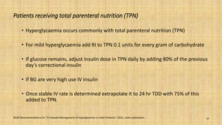 Patients receiving total parenteral nutrition (TPN)
• Hyperglycaemia occurs commonly with total parenteral nutrition (TPN)
• For mild hyperglycaemia add RI to TPN 0.1 units for every gram of carbohydrate
• If glucose remains, adjust insulin dose in TPN daily by adding 80% of the previous
day’s correctional insulin
• If BG are very high use IV insulin
• Once stable IV rate is determined extrapolate it to 24 hr TDD with 75% of this
added to TPN.
RSSDI Recommendations for “In Hospital Management of Hyperglycemia in Indian Patients”. 2016, under publication. 27
 