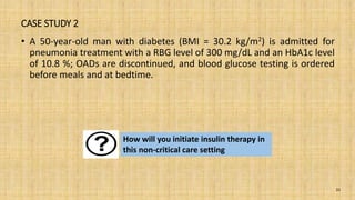 CASE STUDY 2
• A 50-year-old man with diabetes (BMI = 30.2 kg/m2) is admitted for
pneumonia treatment with a RBG level of 300 mg/dL and an HbA1c level
of 10.8 %; OADs are discontinued, and blood glucose testing is ordered
before meals and at bedtime.
31
How will you initiate insulin therapy in
this non-critical care setting
 