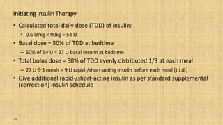 Initiating Insulin Therapy
• Calculated total daily dose (TDD) of insulin:
• 0.6 U/kg × 90kg = 54 U
• Basal dose = 50% of TDD at bedtime
– 50% of 54 U = 27 U basal insulin at bedtime
• Total bolus dose = 50% of TDD evenly distributed 1/3 at each meal
– 27 U÷3 meals = 9 U rapid-/short-acting insulin before each meal (t.i.d.)
• Give additional rapid-/short-acting insulin as per standard supplemental
(correction) insulin schedule
32
 