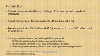 Introduction
• Diabetes is a major healthcare challenge of the century and is epidemic
worldwide.
• Global prevalence of Diabetes patients- 415 million (41.5 Cr)
• Prevalence in India- 69.2 million (6.92 Cr); expected to cross 100 million mark
by year 2040.
• Hyperglycaemia is common in hospitalized patients
• 12-25% of hospitalized patients have pre-existing diabetes
• 50% of patients admitted to ICU have prediabetes or diabetes
• Of the hospitalized patients, almost a third have significant hyperglycaemia
IDF Diabetes Atlas,7th Edition, 2015. International Diabetes Federation http://www.diabetesatlas.org/
Umpierrez GE, et al. JCEM: January 2012, 97 (1):16–38.
Umpierrez GE. J Clin Endocrinol Metab.2002;87:978–982.
3
 