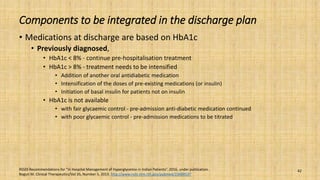 Components to be integrated in the discharge plan
• Medications at discharge are based on HbA1c
• Previously diagnosed,
• HbA1c < 8% - continue pre-hospitalisation treatment
• HbA1c > 8% - treatment needs to be intensified
• Addition of another oral antidiabetic medication
• Intensification of the doses of pre-existing medications (or insulin)
• Initiation of basal insulin for patients not on insulin
• HbA1c is not available
• with fair glycaemic control - pre-admission anti-diabetic medication continued
• with poor glycaemic control - pre-admission medications to be titrated
RSSDI Recommendations for “In Hospital Management of Hyperglycemia in Indian Patients”. 2016, under publication.
Bogun M. Clinical Therapeutics/Vol 35, Number 5, 2013. http://www.ncbi.nlm.nih.gov/pubmed/23688537
42
 